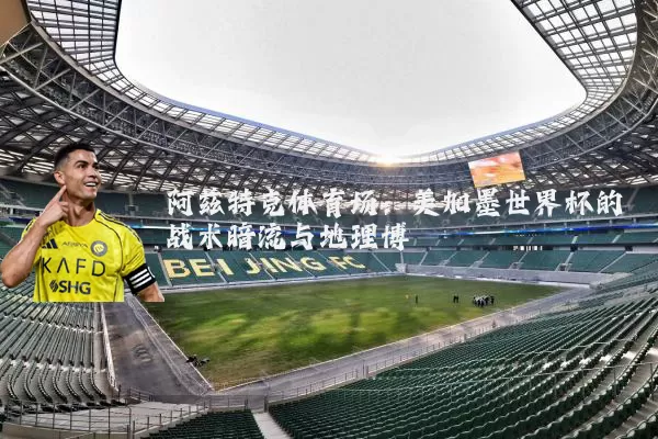 阿兹特克体育场：美加墨世界杯的战术暗流与地理博弈
