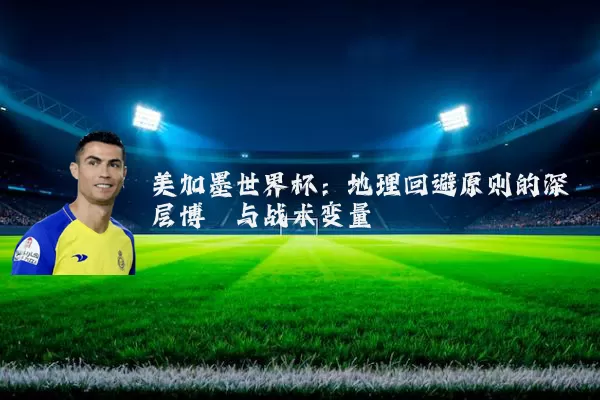 美加墨世界杯:地理回避原则的深层博弈与战术变量