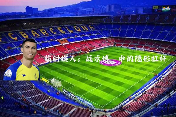 临时换人:战术博弈中的隐形杠杆