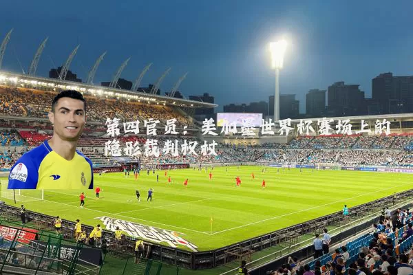 第四官员：美加墨世界杯赛场上的隐形裁判权杖