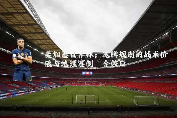 美加墨世界杯:洗牌规则的战术价值与地理赛制耦合效应