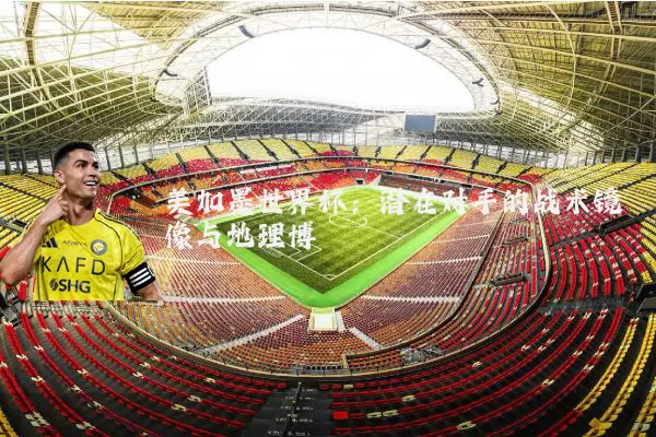 美加墨世界杯：潜在对手的战术镜像与地理博弈